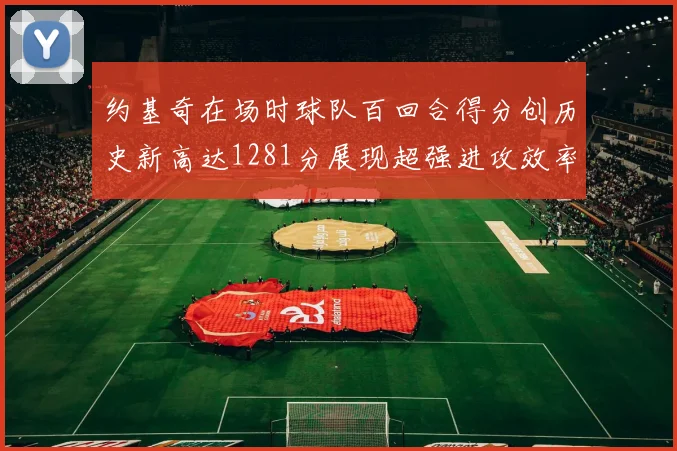 约基奇在场时球队百回合得分创历史新高达1281分展现超强进攻效率