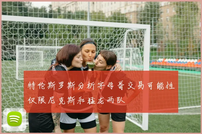 特伦斯罗斯分析字母哥交易可能性仅限尼克斯和猛龙两队