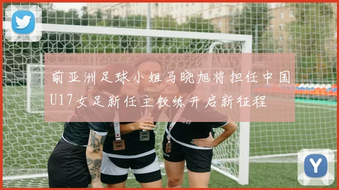 前亚洲足球小姐马晓旭将担任中国U17女足新任主教练开启新征程