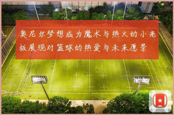 奥尼尔梦想成为魔术与热火的小老板展现对篮球的热爱与未来愿景