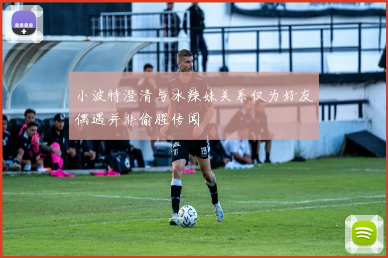 小波特澄清与冰辣妹关系仅为好友偶遇并非偷腥传闻