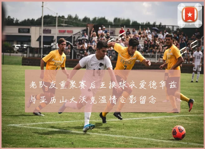 老队友重聚赛后互换球衣爱德华兹与亚历山大沃克温情合影留念