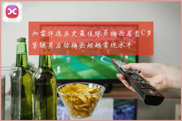 加雷评选历史最佳球员梅西居首C罗紧随其后称梅西超越常规水平