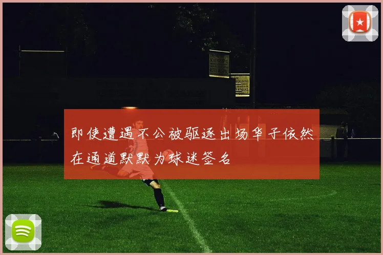 即使遭遇不公被驱逐出场华子依然在通道默默为球迷签名