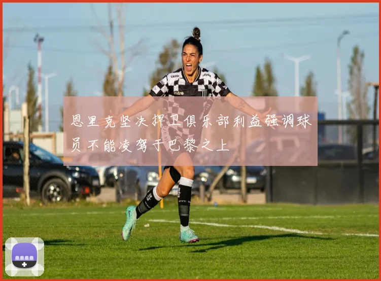 恩里克坚决捍卫俱乐部利益强调球员不能凌驾于巴黎之上