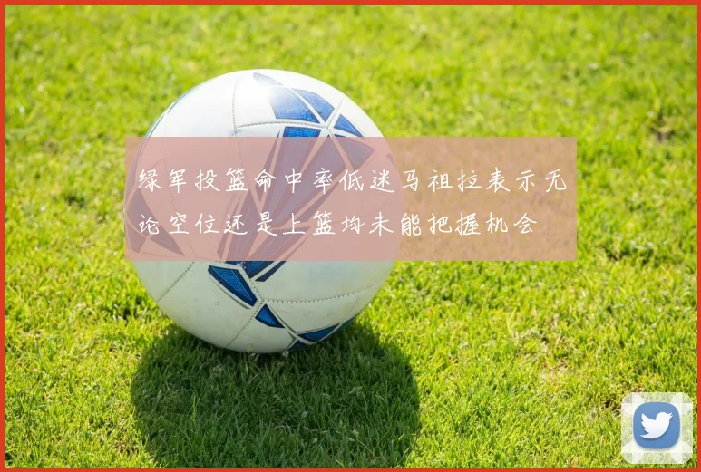 绿军投篮命中率低迷马祖拉表示无论空位还是上篮均未能把握机会