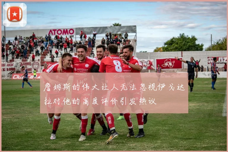 詹姆斯的伟大让人无法忽视伊戈达拉对他的高度评价引发热议