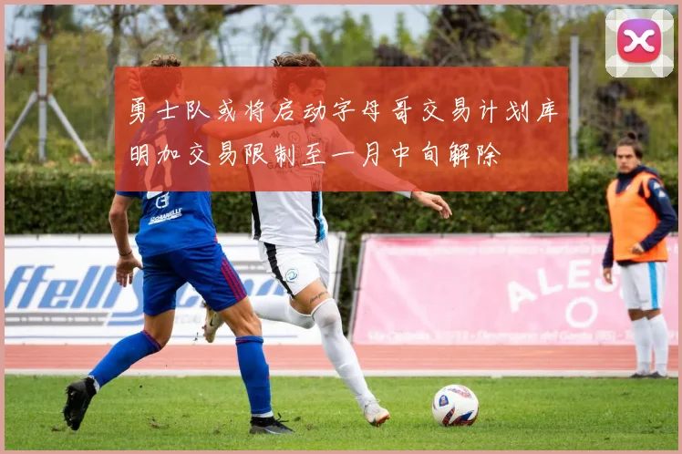 勇士队或将启动字母哥交易计划库明加交易限制至一月中旬解除