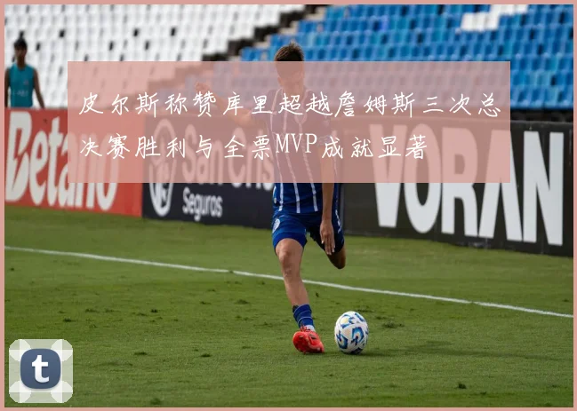 皮尔斯称赞库里超越詹姆斯三次总决赛胜利与全票MVP成就显著