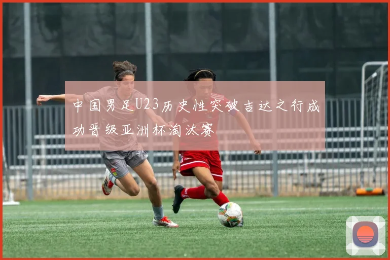 中国男足U23历史性突破吉达之行成功晋级亚洲杯淘汰赛