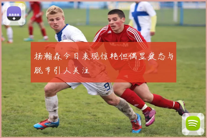 杨瀚森今日表现惊艳但偶显疲态与脱节引人关注