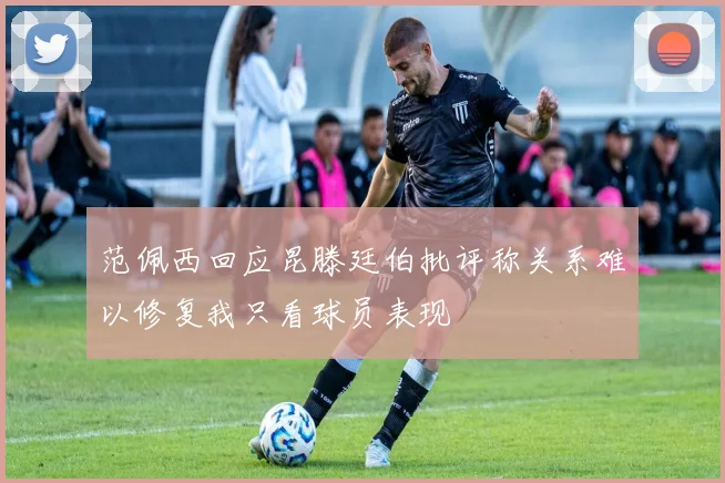 范佩西回应昆滕廷伯批评称关系难以修复我只看球员表现