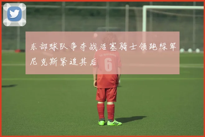 东部球队争夺战活塞骑士领跑绿军尼克斯紧追其后