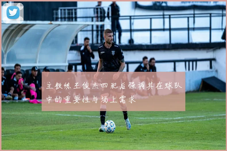 主教练王俊杰四犯后强调其在球队中的重要性与场上需求