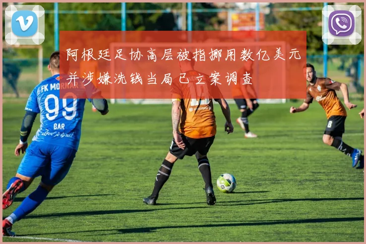 阿根廷足协高层被指挪用数亿美元并涉嫌洗钱当局已立案调查