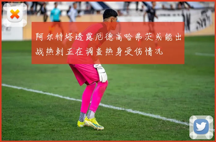 阿尔特塔透露厄德高哈弗茨或能出战热刺正在调查热身受伤情况