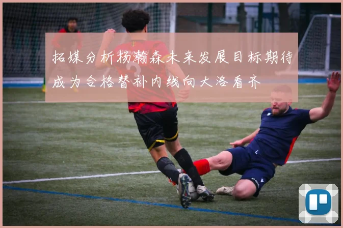 拓媒分析杨瀚森未来发展目标期待成为合格替补内线向大洛看齐