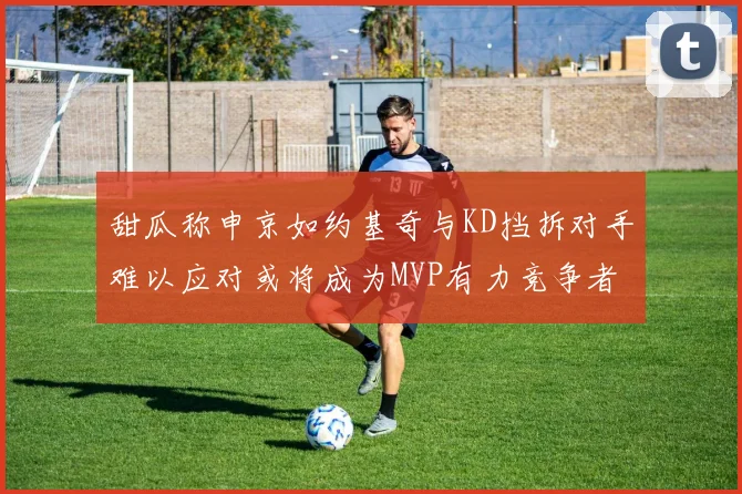 甜瓜称申京如约基奇与KD挡拆对手难以应对或将成为MVP有力竞争者