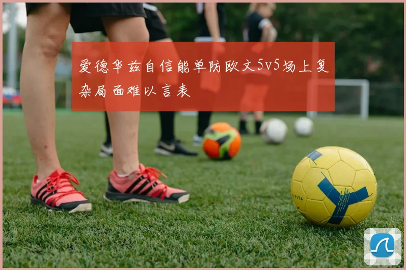 爱德华兹自信能单防欧文5v5场上复杂局面难以言表