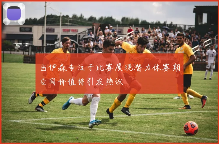 当伊森专注于比赛展现潜力休赛期合同价值将引发热议