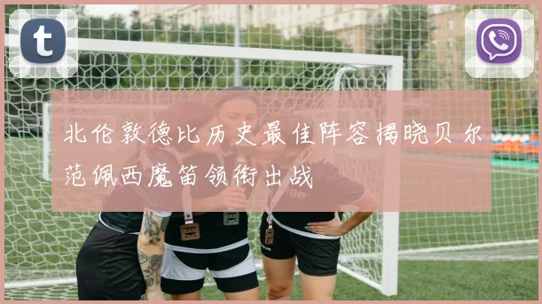 北伦敦德比历史最佳阵容揭晓贝尔范佩西魔笛领衔出战