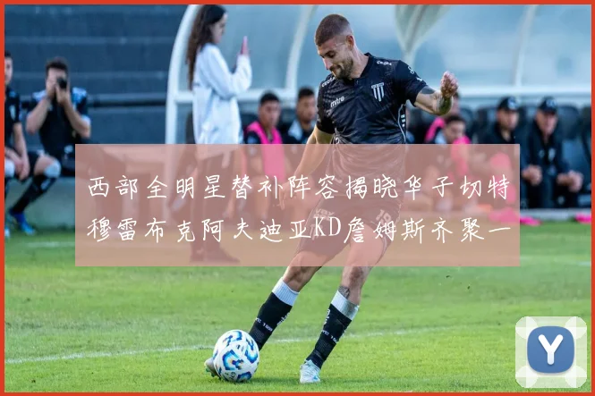 西部全明星替补阵容揭晓华子切特穆雷布克阿夫迪亚KD詹姆斯齐聚一堂