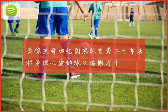 莫德里奇回忆国家队首秀二十年历程身披心爱的球衣感慨万千