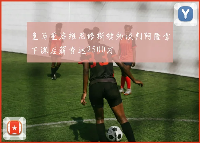 皇马重启维尼修斯续约谈判阿隆索下课后薪资达2500万