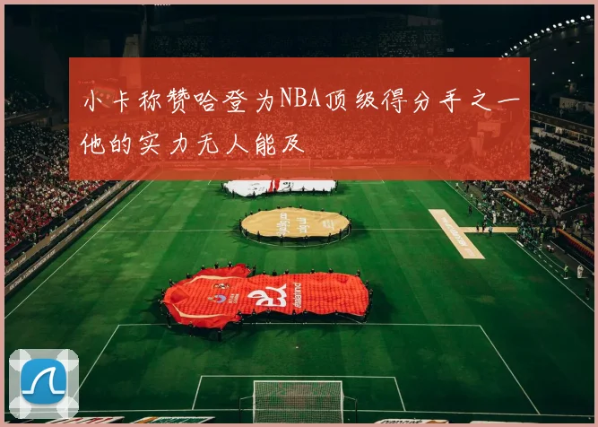 小卡称赞哈登为NBA顶级得分手之一他的实力无人能及